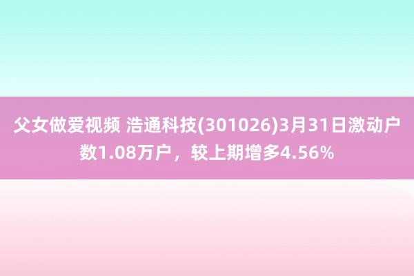 父女做爱视频 浩通科技(301026)3月31日激动户数1.08万户，较上期增多4.56%