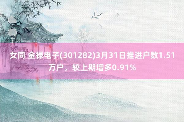 女同 金禄电子(301282)3月31日推进户数1.51万户，较上期增多0.91%