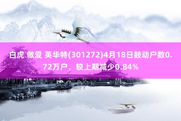 白虎 做爱 英华特(301272)4月18日鼓动户数0.72万户，较上期减少0.84%