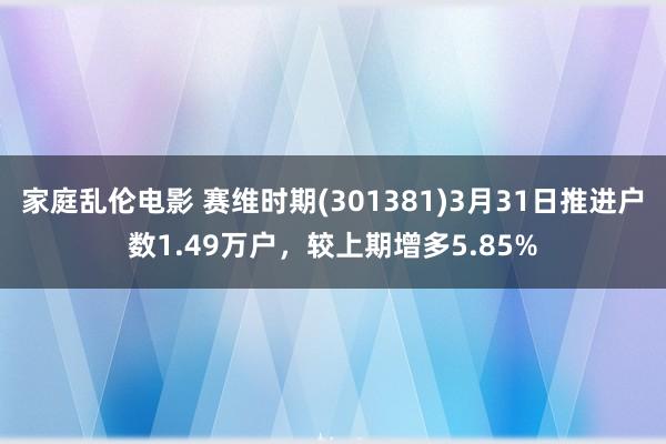 家庭乱伦电影 赛维时期(301381)3月31日推进户数1.49万户，较上期增多5.85%